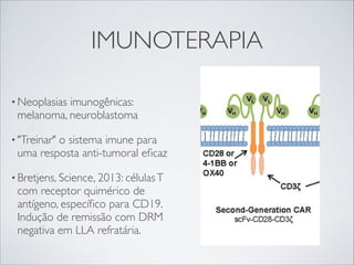 IMUNOTERAPIA
• Neoplasias

imunogênicas:
melanoma, neuroblastoma

• "Treinar"

o sistema imune para
uma resposta anti-tumoral eﬁcaz

• Bretjens, Science, 2013: células T

com receptor quimérico de
antígeno, especíﬁco para CD19.
Indução de remissão com DRM
negativa em LLA refratária.

 