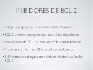 INIBIDORES DE BCL-2
• Indução

de apoptose - via mitocondrial intrínseca

• BCL-2: primeiro
• Ampliﬁcação
• Proteínas

oncogene anti-apoptótico descoberto

de BCL-2 é comum em leucemias/linfomas

com domínio BH3: inibidores endógenos

• BH3-miméticos: drogas

BCL-2

com atividade inibidora da família

 