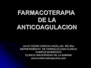 FARMACOTERAPIA
      DE LA
ANTICOAGULACION

  JULIO CESAR GARCIA CASALLAS MD Msc
DEPARTAMENTO DE FARMACOLOGIA CLINICA
            CAMPUS BIOMEDICO
    CLINICA UNIVERSIDAD DE LA SABANA
        www.evidenciaterapeutica.com
 