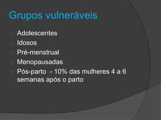 Grupos vulneráveis 
Adolescentes 
Idosos 
Pré-menstrual 
Menopausadas 
Pós-parto - 10% das mulheres 4 a 6 
semanas após o parto 
 