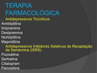 TERAPIA 
FARMACOLÓGICA 
Antidepressivos Tricíclicos 
Amitriptilina 
Imipramina 
Desipramina 
Nortriptilina 
Maprotilina 
Antidepressivos Inibidores Seletivos da Recaptação 
de Serotonina (ISRS) 
Fluoxetina 
Sertralina 
Citalopram 
Paroxetina 
 