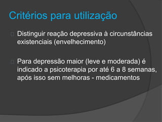 Critérios para utilização 
Distinguir reação depressiva à circunstâncias 
existenciais (envelhecimento) 
Para depressão maior (leve e moderada) é 
indicado a psicoterapia por até 6 a 8 semanas, 
após isso sem melhoras - medicamentos 
 