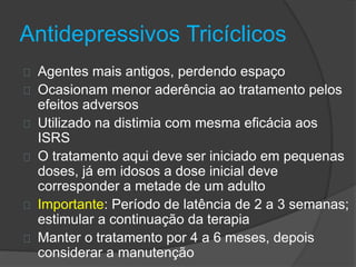 Antidepressivos Tricíclicos 
Agentes mais antigos, perdendo espaço 
Ocasionam menor aderência ao tratamento pelos 
efeitos adversos 
Utilizado na distimia com mesma eficácia aos 
ISRS 
O tratamento aqui deve ser iniciado em pequenas 
doses, já em idosos a dose inicial deve 
corresponder a metade de um adulto 
Importante: Período de latência de 2 a 3 semanas; 
estimular a continuação da terapia 
Manter o tratamento por 4 a 6 meses, depois 
considerar a manutenção 
 