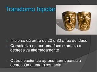 Transtorno bipolar 
Inicio se dá entre os 20 e 30 anos de idade 
Caracteriza-se por uma fase maníaca e 
depressiva alternadamente 
Outros pacientes apresentam apenas a 
depressão e uma hipomania 
 