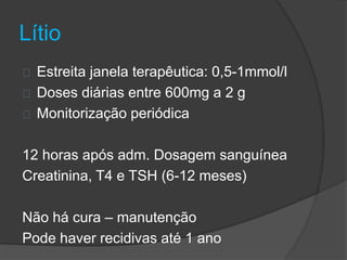 Lítio 
Estreita janela terapêutica: 0,5-1mmol/l 
Doses diárias entre 600mg a 2 g 
Monitorização periódica 
12 horas após adm. Dosagem sanguínea 
Creatinina, T4 e TSH (6-12 meses) 
Não há cura – manutenção 
Pode haver recidivas até 1 ano 
 