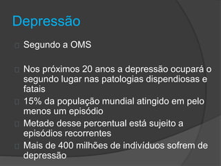 Depressão 
Segundo a OMS 
Nos próximos 20 anos a depressão ocupará o 
segundo lugar nas patologias dispendiosas e 
fatais 
15% da população mundial atingido em pelo 
menos um episódio 
Metade desse percentual está sujeito a 
episódios recorrentes 
Mais de 400 milhões de indivíduos sofrem de 
depressão 
 