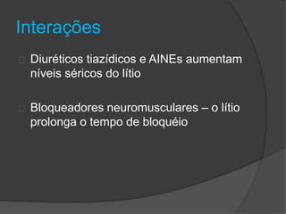 Interações 
Diuréticos tiazídicos e AINEs aumentam 
níveis séricos do lítio 
Bloqueadores neuromusculares – o lítio 
prolonga o tempo de bloquéio 
 