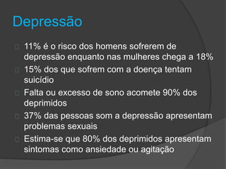 Depressão 
11% é o risco dos homens sofrerem de 
depressão enquanto nas mulheres chega a 18% 
15% dos que sofrem com a doença tentam 
suicídio 
Falta ou excesso de sono acomete 90% dos 
deprimidos 
37% das pessoas som a depressão apresentam 
problemas sexuais 
Estima-se que 80% dos deprimidos apresentam 
sintomas como ansiedade ou agitação 
 