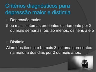 Critérios diagnósticos para 
depressão maior e distimia 
Depressão maior 
5 ou mais sintomas presentes diariamente por 2 
ou mais semanas, ou, ao menos, os itens a e b 
Distimia 
Além dos itens a e b, mais 3 sintomas presentes 
na maioria dos dias por 2 ou mais anos. 
 