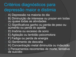 Critérios diagnósticos para 
depressão maior e distimia 
A) Depressão na maioria do dia 
B) Diminuição de interesse ou prazer em todas 
ou quase todas as atividades 
C) Significativos ganho ou perda de peso ou 
aumento ou perda do apetite 
D) Insônia ou excesso de sono 
E) Agitação ou lentidão psicomotora 
F) Fadiga ou perda de energia 
G) Sentimento de desvalia 
H) Concentração metal diminuída ou indecisão 
i) Pensamentos recorrentes de morte, tentativa 
de suicídio 
 