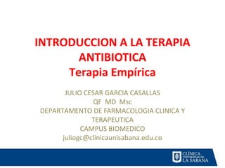 INTRODUCCION A LA TERAPIA
ANTIBIOTICA
Terapia Empírica
JULIO CESAR GARCIA CASALLAS
QF MD Msc
DEPARTAMENTO DE FARMACOLOGIA CLINICA Y
TERAPEUTICA
CAMPUS BIOMEDICO
juliogc@clinicaunisabana.edu.co
 
