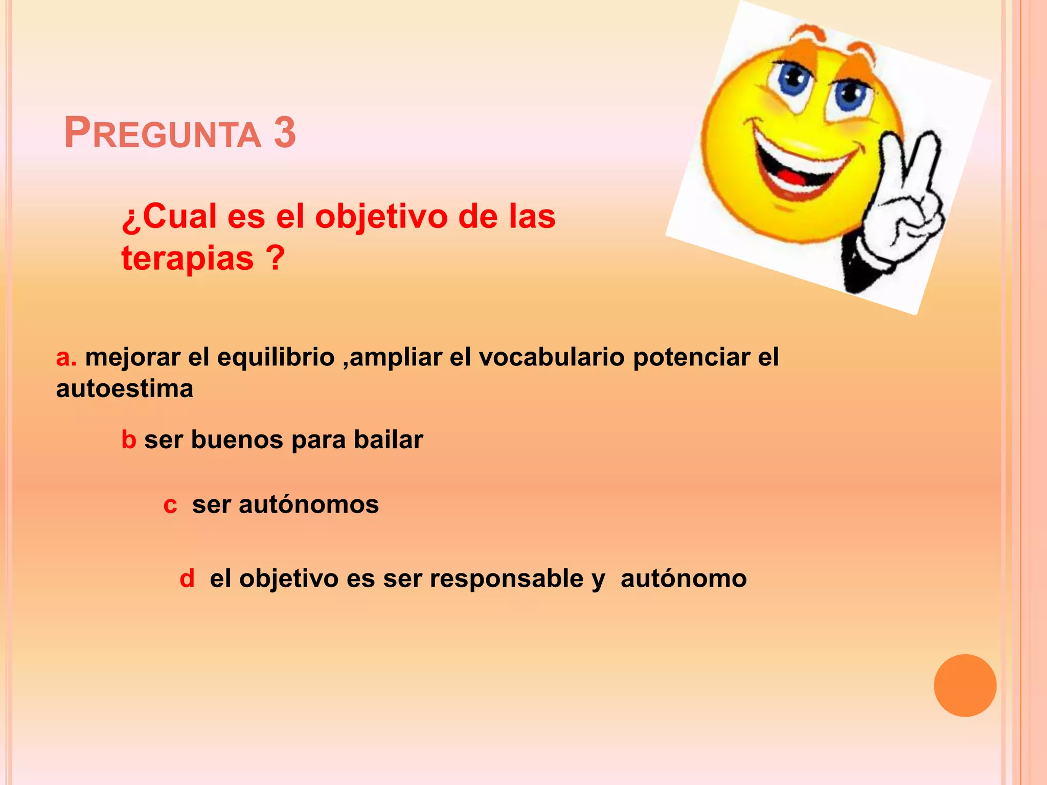 PREGUNTA 3
a. mejorar el equilibrio ,ampliar el vocabulario potenciar el
autoestima
b ser buenos para bailar
c ser autónomos
d el objetivo es ser responsable y autónomo
¿Cual es el objetivo de las
terapias ?
 