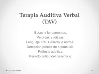 Terapia Auditiva Verbal
(TAV)
Bases y fundamentos.
Pérdidas auditivas.
Lenguaje oral. Desarrollo normal.
Detección precoz de hipoacusia.
Prótesis auditiva.
Periodo crítico del desarrollo.
Lic. Güell, Vanesa
 