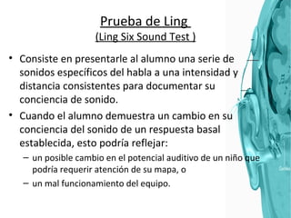 Prueba de Ling  (Ling Six Sound Test ) Consiste en presentarle al alumno una serie de sonidos específicos del habla a una intensidad y distancia consistentes para documentar su conciencia de sonido.  Cuando el alumno demuestra un cambio en su conciencia del sonido de un respuesta basal establecida, esto podría reflejar: un posible cambio en el potencial auditivo de un niño que podría requerir atención de su mapa, o  un mal funcionamiento del equipo.  