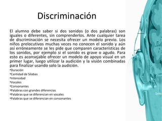 Discriminación El alumno debe saber si dos sonidos (o dos palabras) son iguales o diferentes, sin comprenderlos. Ante cualquier tarea de discriminación se necesita ofrecer un modelo previo. Los niños prelocutivos muchas veces no conocen el sonido y aún así erróneamente se les pide que comparen características de los sonidos, por ejemplo si el sonido es grave o agudo. Para esto es aconsejable ofrecer un modelo de apoyo visual en un primer lugar, luego utilizar la audición y la visión combinadas para finalizar usando solo la audición. Duración Cantidad de Sílabas Intensidad Vocales Consonantes Palabras con grandes diferencias Palabras que se diferencian en vocales Palabras que se diferencian en consonantes 