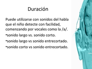 Duración Puede utilizarse con sonidos del habla que el niño detecte con facilidad, comenzando por vocales como la /a/. sonido largo vs. sonido corto. sonido largo vs sonido entrecortado. sonido corto vs sonido entrecortado. 