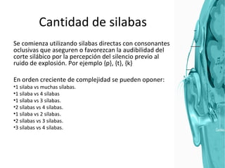 Cantidad de silabas Se comienza utilizando silabas directas con consonantes oclusivas que aseguren o favorezcan la audibilidad del corte silábico por la percepción del silencio previo al ruido de explosión. Por ejemplo {p}, {t}, {k} En orden creciente de complejidad se pueden oponer: 1 silaba vs muchas sílabas. 1 sílaba vs 4 sílabas 1 sílaba vs 3 sílabas. 2 sílabas vs 4 sílabas. 1 sílaba vs 2 sílabas. 2 sílabas vs 3 sílabas. 3 sílabas vs 4 sílabas. 