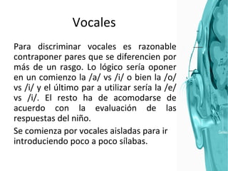 Vocales Para discriminar vocales es razonable contraponer pares que se diferencien por más de un rasgo. Lo lógico sería oponer en un comienzo la /a/ vs /i/ o bien la /o/ vs /i/ y el último par a utilizar sería la /e/ vs /i/. El resto ha de acomodarse de acuerdo con la evaluación de las respuestas del niño. Se comienza por vocales aisladas para ir introduciendo poco a poco sílabas. 