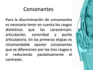 Consonantes Para la discriminación de consonantes es necesario tener en cuenta los rasgos distintivos que las caracterizan: articulación, sonoridad y punto articulatorio. En las primeras etapas es recomendable oponer consonantes que se diferencien por los tres rasgos e ir reduciendo paulativamente el contraste. 