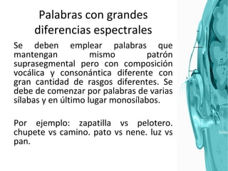 Palabras con grandes diferencias espectrales Se deben emplear palabras que mantengan mismo patrón suprasegmental pero con composición vocálica y consonántica diferente con gran cantidad de rasgos diferentes. Se debe de comenzar por palabras de varias sílabas y en último lugar monosílabos.  Por ejemplo: zapatilla vs pelotero. chupete vs camino. pato vs nene. luz vs pan. 