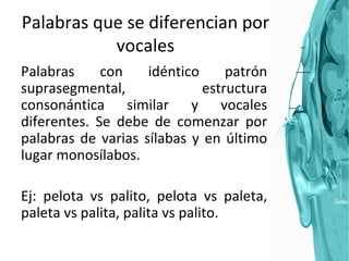 Palabras que se diferencian por vocales Palabras con idéntico patrón suprasegmental, estructura consonántica similar y vocales diferentes. Se debe de comenzar por palabras de varias sílabas y en último lugar monosílabos.  Ej: pelota vs palito, pelota vs paleta, paleta vs palita, palita vs palito. 