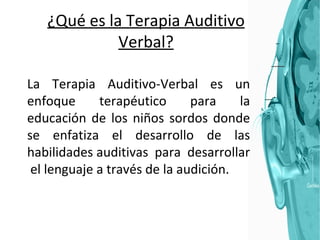¿Qué es la Terapia Auditivo Verbal? La Terapia Auditivo-Verbal es un enfoque terapéutico para la educación de los niños sordos donde se enfatiza el desarrollo de las habilidades auditivas  para  desarrollar  el lenguaje a través de la audición.  