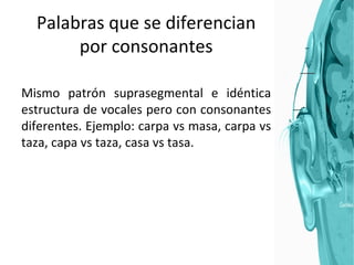 Palabras que se diferencian por consonantes Mismo patrón suprasegmental e idéntica estructura de vocales pero con consonantes diferentes. Ejemplo: carpa vs masa, carpa vs taza, capa vs taza, casa vs tasa. 
