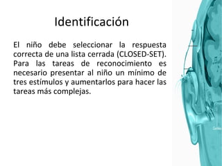 Identificación El niño debe seleccionar la respuesta correcta de una lista cerrada (CLOSED-SET). Para las tareas de reconocimiento es necesario presentar al niño un mínimo de tres estímulos y aumentarlos para hacer las tareas más complejas.  