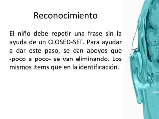 Reconocimiento El niño debe repetir una frase sin la ayuda de un CLOSED-SET. Para ayudar a dar este paso, se dan apoyos que -poco a poco- se van eliminando. Los mismos items que en la identificación. 