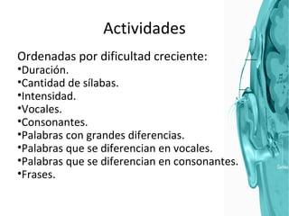 Actividades Ordenadas por dificultad creciente: Duración. Cantidad de sílabas. Intensidad. Vocales. Consonantes. Palabras con grandes diferencias. Palabras que se diferencian en vocales. Palabras que se diferencian en consonantes. Frases. 