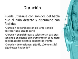 Duración Puede utilizarse con sonidos del habla que el niño detecte y discrimine con facilidad,  Duración de sonidos: sonido largo-sonido entrecortado-sonido corto Duración en palabras: Se seleccionan palabras teniendo en cuenta el incremento en el número de sílabas: dos-setenta-doscientos treinta. Duración de oraciones: ¿Qué?, ¿Cómo estás? ¿Qué estas haciendo? 