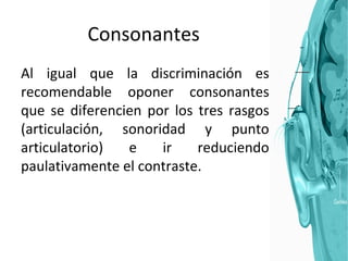 Consonantes Al igual que la discriminación es recomendable oponer consonantes que se diferencien por los tres rasgos (articulación, sonoridad y punto articulatorio) e ir reduciendo paulativamente el contraste. 