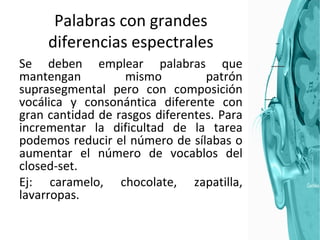 Palabras con grandes diferencias espectrales Se deben emplear palabras que mantengan mismo patrón suprasegmental pero con composición vocálica y consonántica diferente con gran cantidad de rasgos diferentes. Para incrementar la dificultad de la tarea podemos reducir el número de sílabas o aumentar el número de vocablos del closed-set.  Ej: caramelo, chocolate, zapatilla, lavarropas. 