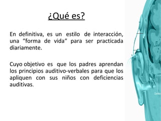 ¿Qué es? En definitiva, es un  estilo  de interacción, una “forma de vida“ para ser practicada diariamente. Cuyo objetivo es  que los padres aprendan los principios auditivo-verbales para que los apliquen con sus niños con deficiencias auditivas . 