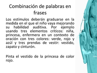 Combinación de palabras en frases Los estímulos deberán graduarse en la medida en el que el niño vaya mejorando su habilidad auditiva. Por ejemplo usando tres elementos críticos: niña, princesa, enfermera en un contexto de oración con tres colores: verde, rojo y azúl y tres prendas de vestir: vestido, zapato y cinturón. Pinta el vestido de la princesa de color rojo. 