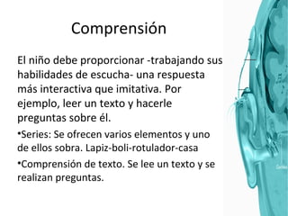 Comprensión El niño debe proporcionar -trabajando sus habilidades de escucha- una respuesta más interactiva que imitativa. Por ejemplo, leer un texto y hacerle preguntas sobre él. Series: Se ofrecen varios elementos y uno de ellos sobra. Lapiz-boli-rotulador-casa Comprensión de texto. Se lee un texto y se realizan preguntas. 