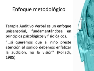 Enfoque metodológico Terapia Auditivo Verbal es un enfoque unisensorial, fundamentándose en principios psicológicos y fisiológicos.  “… si queremos que el niño preste atención al sonido debemos enfatizar la audición, no la visión” (Pollack, 1985) 