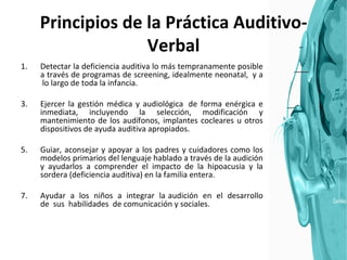 Principios de la Práctica Auditivo-Verbal Detectar la deficiencia auditiva lo más tempranamente posible a través de programas de screening, idealmente neonatal,  y a  lo largo de toda la infancia. Ejercer la gestión médica y audiológica  de forma enérgica e inmediata, incluyendo la selección, modificación y mantenimiento de los audífonos, implantes cocleares u otros dispositivos de ayuda auditiva apropiados. Guiar, aconsejar y apoyar a los padres y cuidadores como los modelos primarios del lenguaje hablado a través de la audición y ayudarlos a comprender el impacto de la hipoacusia y la sordera (deficiencia auditiva) en la familia entera. Ayudar  a  los  niños  a  integrar  la audición  en  el  desarrollo de  sus  habilidades  de comunicación y sociales. 