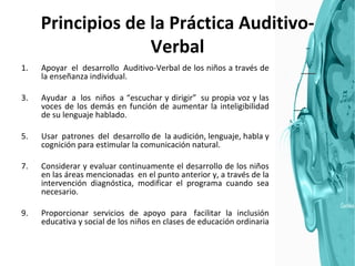 Principios de la Práctica Auditivo-Verbal Apoyar  el  desarrollo  Auditivo-Verbal de los niños a través de la enseñanza individual. Ayudar  a  los  niños  a “escuchar y dirigir”  su propia voz y las voces de los demás en función de aumentar la inteligibilidad de su lenguaje hablado. Usar  patrones  del  desarrollo de  la audición, lenguaje, habla y cognición para estimular la comunicación natural. Considerar y evaluar continuamente el desarrollo de los niños en las áreas mencionadas  en el punto anterior y, a través de la intervención diagnóstica, modificar el programa cuando sea necesario. Proporcionar servicios de apoyo para  facilitar la inclusión educativa y social de los niños en clases de educación ordinaria  