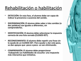 Rehabilitación o habilitación DETECCIÓN: En esta fase, el alumno debe ser capaz de indicar la presencia o ausencia del sonido. DISCRIMINACIÓN: El alumno debe saber si dos sonidos (o dos palabras) son iguales o diferentes, sin comprenderlos.  IDENTIFICACIÓN: El alumno debe seleccionar la respuesta correcta de una lista cerrada (CLOSED-SET).  RECONOCIMIENTO: El alumno debe repetir una frase sin la ayuda de un CLOSED-SET. Para ayudar a dar este paso, se dan apoyos que -poco a poco- se van eliminando.  COMPRENSIÓN: El alumno debe proporcionar -trabajando sus habilidades de escucha- una respuesta más interactiva que imitativa.  