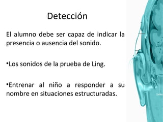 Detección El alumno debe ser capaz de indicar la presencia o ausencia del sonido.  Los sonidos de la prueba de Ling.  Entrenar al niño a responder a su nombre en situaciones estructuradas.  