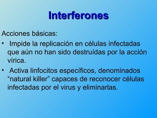 Interferones
Acciones básicas:
• Impide la replicación en células infectadas
  que aún no han sido destruídas por la acción
  vírica.
• Activa linfocitos específicos, denominados
  “natural killer” capaces de reconocer células
  infectadas por el virus y eliminarlas.
 