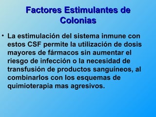Factores Estimulantes de
               Colonias
• La estimulación del sistema inmune con
  estos CSF permite la utilización de dosis
  mayores de fármacos sin aumentar el
  riesgo de infección o la necesidad de
  transfusión de productos sanguíneos, al
  combinarlos con los esquemas de
  quimioterapia mas agresivos.
 