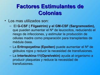 Factores Estimulantes de
              Colonias
• Los mas utilizados son:
  – El G-CSF ( Filgastrim) y el GM-CSF (Sargramostim),
    que pueden aumentar el Nº de leucocitos, reduciendo el
    riesgo de infecciones, y estimular la producción de
    células madre como preparación para transplantes de
    médula ósea.
  – La Eritropoyetina (Epoiten) puede aumentar el Nº de
    glóbulos rojos y reducir la necesidad de transfusiones.
  – La Interleukina-11(Oprelvekin) ayuda al organismo a
    producir plaquetas y reduce la necesidad de
    transfusiones.
 