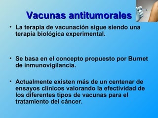 Vacunas antitumorales
• La terapia de vacunación sigue siendo una
  terapia biológica experimental.



• Se basa en el concepto propuesto por Burnet
  de inmunovigilancia.

• Actualmente existen más de un centenar de
  ensayos clínicos valorando la efectividad de
  los diferentes tipos de vacunas para el
  tratamiento del cáncer.
 