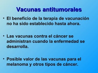 Vacunas antitumorales
• El beneficio de la terapia de vacunación
  no ha sido establecido hasta ahora.

• Las vacunas contra el cáncer se
  administran cuando la enfermedad se
  desarrolla.

• Posible valor de las vacunas para el
  melanoma y otros tipos de cáncer.
 