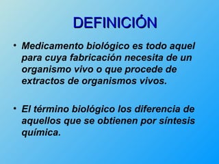 DEFINICIÓN
• Medicamento biológico es todo aquel
  para cuya fabricación necesita de un
  organismo vivo o que procede de
  extractos de organismos vivos.

• El término biológico los diferencia de
  aquellos que se obtienen por síntesis
  química.
 