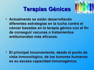Terapias Génicas
• Actualmente se están desarrollando
  diferentes estrategias en la lucha contra el
  cáncer basadas en la terapia génica con el fin
  de conseguir vacunas o tratamientos
  antitumorales más eficaces.



• El principal inconveniente, desde el punto de
  vista inmunológico, de los tumores humanos
  es su escasa capacidad inmunogénica.
 