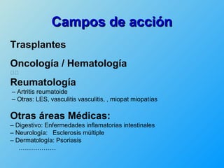Campos de acción
Trasplantes
Oncología / Hematología
􀁏􀁏

Reumatología
– Artritis reumatoide
– Otras: LES, vasculitis vasculitis, , miopat miopatías

Otras áreas Médicas:
– Digestivo: Enfermedades inflamatorias intestinales
– Neurología: Esclerosis múltiple
– Dermatología: Psoriasis
   ………………
 