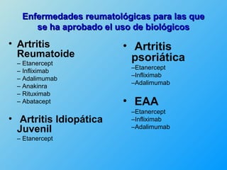 Enfermedades reumatológicas para las que
      se ha aprobado el uso de biológicos
• Artritis               • Artritis
  Reumatoide               psoriática
 – Etanercept
                          –Etanercept
 – Infliximab
                          –Infliximab
 – Adalimumab
                          –Adalimumab
 – Anakinra
 – Rituximab
 – Abatacept             • EAA
                          –Etanercept
• Artritis Idiopática     –Infliximab
  Juvenil                 –Adalimumab
 – Etanercept
 